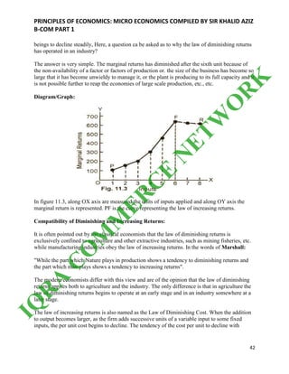PRINCIPLES OF ECONOMICS: MICRO ECONOMICS COMPILED BY SIR KHALID AZIZ
B-COM PART 1
42
beings to decline steadily, Here, a question ca be asked as to why the law of diminishing returns
has operated in an industry?
The answer is very simple. The marginal returns has diminished after the sixth unit because of
the non-availability of a factor or factors of production or. the size of the business has become so
large that it has become unwieldy to manage it, or the plant is producing to its full capacity and it
is not possible further to reap the economies of large scale production, etc., etc.
Diagram/Graph:
In figure 11.3, along OX axis are measured the units of inputs applied and along OY axis the
marginal return is represented. PF is the curve representing the law of increasing returns.
Compatibility of Diminishing and Increasing Returns:
It is often pointed out by the classical economists that the law of diminishing returns is
exclusively confined to agriculture and other extractive industries, such as mining fisheries, etc.
while manufacturing industries obey the law of increasing returns. In the words of Marshall:
"While the part which Nature plays in production shows a tendency to diminishing returns and
the part which man plays shows a tendency to increasing returns".
The modern economists differ with this view and are of the opinion that the law of diminishing
returns applies both to agriculture and the industry. The only difference is that in agriculture the
law of diminishing returns begins to operate at an early stage and in an industry somewhere at a
later stage.
The law of increasing returns is also named as the Law of Diminishing Cost. When the addition
to output becomes larger, as the firm adds successive units of a variable input to some fixed
inputs, the per unit cost begins to decline. The tendency of the cost per unit to decline with
IQ
R
A
C
O
M
M
ER
C
E
N
ETW
O
R
K
 