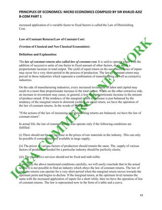 PRINCIPLES OF ECONOMICS: MICRO ECONOMICS COMPILED BY SIR KHALID AZIZ
B-COM PART 1
43
increased application of a variable factor to fixed factors is called the Law of Diminishing
Cost.
Law of Constant Returns/Law of Constant Cost:
(Version of Classical and Neo Classical Economists):
Definition and Explanation:
The law of constant returns also called law of constant cost. It is said to operate when with the
addition of successive units of one factor to fixed amount of other factors, there arises a
proportionate increase in total output. The yield of equal return on the successive doses of inputs
may occur for a very short period in the process of production. The law of constant return may
prevail in those industries which represent a combination of manufacturing as well as extractive
industries.
On the side of manufacturing industries, every increased investment of labor and capital may
result in a more than proportionate increase in the total output. While on the other extractive side,
an increase in investment may cause, in general, a less than proportionate increase in the amount
of produce raised. If the tendency of the marginal return to increase is just balanced by the
tendency of the marginal return to diminish yielding an equal return, we have the operation of
the law of constant returns. In the words of Marshall:
"If the actions of the law of increasing and diminishing returns are balanced, we have the law of
constant return".
In actual life, the law of constant returns can operate only if the following conditions are
fulfilled:
(i) There should not be any increase in the prices of raw materials in the industry. This can only
be possible if commodities are available in large supply.
(ii) The prices of various factors of production should remain the same. The .supply of various
factors of production needed for a particular industry should be perfectly elastic.
(iii) The productive services should not be fixed and indivisible.
If we study the above mentioned conditions carefully, we will easily conclude that in the actual
world, it is not possible to find an industry which obeys the law of constant returns. The law of
constant returns can operate for a very short period when the marginal return moves towards the
optimum point and begins to decline. If the marginal return, at the optimum level remains the
same with the increased application of inputs for a short while, then we have the operation of law
of constant returns. The law is represented now in the form of a table and a curve.
IQ
R
A
C
O
M
M
ER
C
E
N
ETW
O
R
K
 