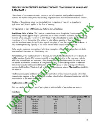 PRINCIPLES OF ECONOMICS: MICRO ECONOMICS COMPILED BY SIR KHALID AZIZ
B-COM PART 1
45
"If the input of one resource to other resources are held constant, total product (output) will
increase but beyond some point, the resulting output increases will become smaller and smaller".
The law of diminishing return can be studied from two points of view, (i) as it applies to
agriculture and (ii) as it applies in the field of industry.
(1) Operation of Law of Diminishing Returns in Agriculture:
Traditional Point of View. The classical economists were of the opinion that the taw of
diminishing returns applies only to agriculture and to some extractive industries, such as mining,
fisheries urban land, etc. The law was first stated by a Scottish farmer as such. It is the practical
experience of every farmer that if he wishes to raise a large quantity of food or other raw
material requirements of the world from a particular piece of land, he cannot do so. He knows it
fully that the producing capacity of the soil is limited and is subject to exhaustation.
As he applies more and more units of labor to a given piece of land, the total produce no doubt
increases but it increases at a diminishing rate.
For example, if the number of labor is doubled, the total yield of his land will not be double. It
will be less than double. If it becomes possible to increase the. yield in the very same ratio in
which the units of labor are increased, then the raw material requirements of the whole world
can be met by intensive cultivation in a single flower-pot. As this is not possible, so a rational
farmer increases the application of the units of labor on a piece of land up to a point which is
most profitable to him. This is in brief, is the law of diminishing returns. Marshall has stated this
law as such:
"As Increase in capital and labor applied to the cultivation of land causes in general a less than
proportionate increase in the amount of the produce raised, unless it happens to coincide with the
improvement in the act of agriculture".
Explanation and Example:
This law can be made more clear if we explain it with the help, of a schedule and a curve.
Schedule:
Fixed Input Inputs of Variable
Resources
Total Produce TP (in
tons)
Marginal product MP (in
tons)
12 Acres
12 Acres
12 Acers
12 Acres
12 Acers
12 Acres
1 Labor
2 Labor
3 Labor
4 Labor
5 Labor
6 Labor
50
120
180
200
200
195
50
70
60
20
0
-5
IQ
R
A
C
O
M
M
ER
C
E
N
ETW
O
R
K
 