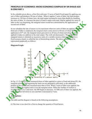 PRINCIPLES OF ECONOMICS: MICRO ECONOMICS COMPILED BY SIR KHALID AZIZ
B-COM PART 1
46
In the schedule given above, a firm first cultivates 12 acres of land (Fixed input) by applying one
unit of labor and produces 50 tons of wheat.. When it applies 2 units of labor, the total produce
increases to 120 tons of wheat, here, the total output increased to more than double by doubling
the units of labor. It is because the piece of land is under-cultivated. Had he applied two units of
labor in the very beginning, the marginal return would have diminished by the application of
second unit of labor.
In our schedules the rate of return is at its maximum when two units of labor are applied. When a
third unit of labor is employed, the marginal return comes down to 60 tons of wheat With the
application of 4th
unit. the marginal return goes down to 20 tons of wheat and when 5th
unit is
applied it makes no addition to the total output. The sixth unit decreased it. This tendency of
marginal returns to diminish as successive units of a variable resource (labor) are added to a
fixed resource (land), is called the law of diminishing returns. The above schedule can be
represented graphically as follows:
Diagram/Graph:
In Fig. (11.2) along OX are measured doses of labor applied to a piece of land and along OY, the
marginal return. In the beginning the land was not adequately cultivated, so the additional
product of the second unit increased more than of first. When 2 units of labor were applied, the
total yield was the highest and so was the marginal return. When the number of workers is
increased from 2 to 3 and more. the MP begins to decrease. As fifth unit of labor was applied, the
marginal return fell down to zero and then it decreased to 5 tons.
Assumptions:
The table and the diagram is based on the following assumptions:
(i) The time is too short for a firm to change the quantity of fixed factors.
IQ
R
A
C
O
M
M
ER
C
E
N
ETW
O
R
K
 