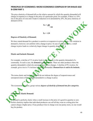 PRINCIPLES OF ECONOMICS: MICRO ECONOMICS COMPILED BY SIR KHALID AZIZ
B-COM PART 1
49
The price elasticity of demand tells us the relative amount by which the quantity demanded will
change in response to a change in the price of a particular good. For example, if there is a 10%
rise in the price of a tea and it leads to reduction in its demanded by 20%, the price elasticity of
demand will be:
Ed = -20
+10
Ed = -2.0
Degrees of Elasticity of Demand:
We have stated demand for a product is sensitive or responsive to price change. The variation in
demand is, however, not uniform with a change in price. In case of some products, a small
change in price leads to a relatively larger change in quantity demanded.
Elastic and Inelastic Demand:
For example, a decline of 1% in price leads to 8% increase in the quantity demanded of a
commodity. In such a case, the demand is said to elastic. There are other products where the
quantity demanded is relatively unresponsive to price changes. A decline of 8% in price, for
example, gives rise to 1% increase in quantity demanded. Demand here is said to be inelastic.
The terms elastic and inelastic demand do not indicate the degree of responsiveness and
unresponsiveness of the quantity demanded to a change in price.
The economists therefore, group various degrees of elasticity of demand into five categories.
(1) Perfectly Elastic Demand:
A demand is perfectly elastic when a small increase in the price of a good its quantity to zero.
Perfect elasticity implies that individual producers can sell all they want at a ruling price but
cannot charge a higher price. If any producer tries to charge even one penny more, no one would
buy his product.
IQ
R
A
C
O
M
M
ER
C
E
N
ETW
O
R
K
 