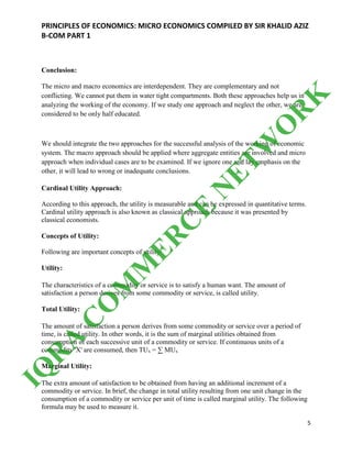 PRINCIPLES OF ECONOMICS: MICRO ECONOMICS COMPILED BY SIR KHALID AZIZ
B-COM PART 1
5
Conclusion:
The micro and macro economics are interdependent. They are complementary and not
conflicting. We cannot put them in water tight compartments. Both these approaches help us in
analyzing the working of the economy. If we study one approach and neglect the other, we are
considered to be only half educated.
We should integrate the two approaches for the successful analysis of the working of economic
system. The macro approach should be applied where aggregate entities are involved and micro
approach when individual cases are to be examined. If we ignore one and lay emphasis on the
other, it will lead to wrong or inadequate conclusions.
Cardinal Utility Approach:
According to this approach, the utility is measurable and can be expressed in quantitative terms.
Cardinal utility approach is also known as classical approach because it was presented by
classical economists.
Concepts of Utility:
Following are important concepts of utility:
Utility:
The characteristics of a commodity or service is to satisfy a human want. The amount of
satisfaction a person derives from some commodity or service, is called utility.
Total Utility:
The amount of satisfaction a person derives from some commodity or service over a period of
time, is called utility. In other words, it is the sum of marginal utilities obtained from
consumption of each successive unit of a commodity or service. If continuous units of a
commodity 'X' are consumed, then TUx = ∑ MUx
Marginal Utility:
The extra amount of satisfaction to be obtained from having an additional increment of a
commodity or service. In brief, the change in total utility resulting from one unit change in the
consumption of a commodity or service per unit of time is called marginal utility. The following
formula may be used to measure it.
IQ
R
A
C
O
M
M
ER
C
E
N
ETW
O
R
K
 