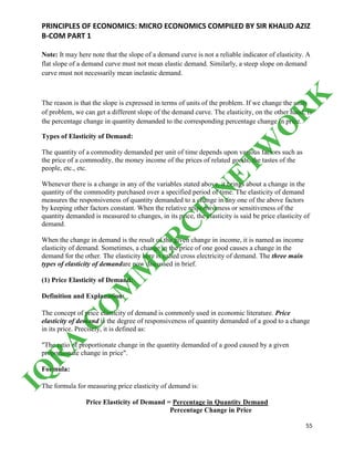 PRINCIPLES OF ECONOMICS: MICRO ECONOMICS COMPILED BY SIR KHALID AZIZ
B-COM PART 1
55
Note: It may here note that the slope of a demand curve is not a reliable indicator of elasticity. A
flat slope of a demand curve must not mean elastic demand. Similarly, a steep slope on demand
curve must not necessarily mean inelastic demand.
The reason is that the slope is expressed in terms of units of the problem. If we change the units
of problem, we can get a different slope of the demand curve. The elasticity, on the other hand, is
the percentage change in quantity demanded to the corresponding percentage change in price.
Types of Elasticity of Demand:
The quantity of a commodity demanded per unit of time depends upon various factors such as
the price of a commodity, the money income of the prices of related goods, the tastes of the
people, etc., etc.
Whenever there is a change in any of the variables stated above, it brings about a change in the
quantity of the commodity purchased over a specified period of time. The elasticity of demand
measures the responsiveness of quantity demanded to a change in any one of the above factors
by keeping other factors constant. When the relative responsiveness or sensitiveness of the
quantity demanded is measured to changes, in its price, the elasticity is said be price elasticity of
demand.
When the change in demand is the result of the given change in income, it is named as income
elasticity of demand. Sometimes, a change in the price of one good causes a change in the
demand for the other. The elasticity here is called cross electricity of demand. The three main
types of elasticity of demandare now discussed in brief.
(1) Price Elasticity of Demand:
Definition and Explanation:
The concept of price elasticity of demand is commonly used in economic literature. Price
elasticity of demand is the degree of responsiveness of quantity demanded of a good to a change
in its price. Precisely, it is defined as:
"The ratio of proportionate change in the quantity demanded of a good caused by a given
proportionate change in price".
Formula:
The formula for measuring price elasticity of demand is:
Price Elasticity of Demand = Percentage in Quantity Demand
Percentage Change in Price
IQ
R
A
C
O
M
M
ER
C
E
N
ETW
O
R
K
 