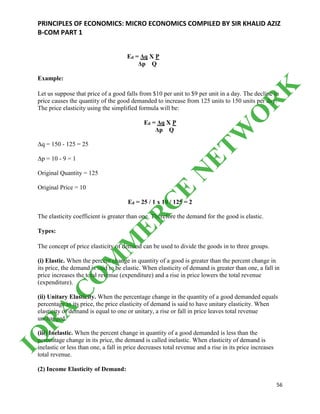 PRINCIPLES OF ECONOMICS: MICRO ECONOMICS COMPILED BY SIR KHALID AZIZ
B-COM PART 1
56
Ed = Δq X P
Δp Q
Example:
Let us suppose that price of a good falls from $10 per unit to $9 per unit in a day. The decline in
price causes the quantity of the good demanded to increase from 125 units to 150 units per day.
The price elasticity using the simplified formula will be:
Ed = Δq X P
Δp Q
Δq = 150 - 125 = 25
Δp = 10 - 9 = 1
Original Quantity = 125
Original Price = 10
Ed = 25 / 1 x 10 / 125 = 2
The elasticity coefficient is greater than one. Therefore the demand for the good is elastic.
Types:
The concept of price elasticity of demand can be used to divide the goods in to three groups.
(i) Elastic. When the percent change in quantity of a good is greater than the percent change in
its price, the demand is said to be elastic. When elasticity of demand is greater than one, a fall in
price increases the total revenue (expenditure) and a rise in price lowers the total revenue
(expenditure).
(ii) Unitary Elasticity. When the percentage change in the quantity of a good demanded equals
percentage in its price, the price elasticity of demand is said to have unitary elasticity. When
elasticity of demand is equal to one or unitary, a rise or fall in price leaves total revenue
unchanged.
(iii) Inelastic. When the percent change in quantity of a good demanded is less than the
percentage change in its price, the demand is called inelastic. When elasticity of demand is
inelastic or less than one, a fall in price decreases total revenue and a rise in its price increases
total revenue.
(2) Income Elasticity of Demand:
IQ
R
A
C
O
M
M
ER
C
E
N
ETW
O
R
K
 
