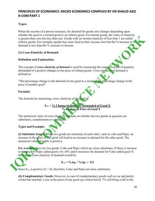 PRINCIPLES OF ECONOMICS: MICRO ECONOMICS COMPILED BY SIR KHALID AZIZ
B-COM PART 1
58
Types:
When the income of a person increases, his demand for goods also changes depending upon
whether the good is a normal good or an inferior good. For normal goods, the value of elasticity
is greater than zero but less than one. Goods with an income elasticity of less than 1 are called
inferior goods. For example, people buy more food as their income rises but the % increase in its
demand is less than the % increase in income.
(3) Cross Elasticity of Demand:
Definition and Explanation:
The concept of cross elasticity of demand is used for measuring the responsiveness of quantity
demanded of a good to changes in the price of related goods. Cross elasticity of demand is
defined as:
"The percentage change in the demand of one good as a result of the percentage change in the
price of another good".
Formula:
The formula for measuring, cross, elasticity of demand is:
Exy = % Change in Quantity Demanded of Good X
% Change in Price of Good Y
The numerical value of cross elasticity depends on whether the two goods in question are
substitutes, complements or unrelated.
Types and Example:
(i) Substitute Goods. When two goods are substitute of each other, such as coke and Pepsi, an
increase in the price of one good will lead to an increase in demand for the other good. The
numerical value of goods is positive.
For example there are two goods. Coke and Pepsi which are close substitutes. If there is increase
in the price of Pepsi called good y by 10% and it increases the demand for Coke called good X
by 5%, the cross elasticity of demand would be:
Exy = %Δqx / %Δpy = 0.2
Since Exy is positive (E > 0), therefore, Coke and Pepsi are close substitutes.
(ii) Complementary Goods. However, in case of complementary goods such as car and petrol,
cricket bat and ball, a rise in the price of one good say cricket bat by 7% will bring a fall in the
IQ
R
A
C
O
M
M
ER
C
E
N
ETW
O
R
K
 