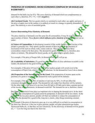 PRINCIPLES OF ECONOMICS: MICRO ECONOMICS COMPILED BY SIR KHALID AZIZ
B-COM PART 1
59
demand for the balls (say by 6%). The cross elasticity of demand which are complementary to
each other is, therefore, 6% / 7% = 0.85 (negative).
(iii) Unrelated Goods. The two goods which a re unrelated to each other, say apples and pens, if
the price of apple rises in the market, it is unlikely to result in a change in quantity demanded of
pens. The elasticity is zero of unrelated goods.
Factors Determining Price Elasticity of Demand:
The price elasticity of demand is not the same for all commodities. It may be or low depending
upon number of factor. These factors which influence price elasticity of demand, in brief, are as
under:
(i) Nature of Commodities. In developing countries of the world, the per capital income of the
people is generally low. They spend a greater amount of their income on the purchase of
necessaries of life such as wheat, milk, course cloth etc. They have to purchase these
commodities whatever be their price. The demand for goods of necessities is, therefore, less
elastic or inelastic. The demand for luxury goods, on the other hand is greatly elastic.
For example, if the price of burger falls, its demand in the cities will go up.
(ii) Availability of Substitutes. If a good has greater number of close substitutes available in the
market, the demand for the good will be greatly elastic.
For examples, if the price of Coca Cola rises in the market, people will switch over to the
consumption of Pepsi Cola, which is its close substitute. So the demand for Coca Cola is elastic.
(iii) Proportion of the Income Spent on the Good. If the proportion of income spent on the
purchase of a good is very small, the demand for such a good will be inelastic.
For example, if the price of a box of matches or salt rises by 50%, it will not affect the
consumers demand for these goods. The demand for salt, maker box therefore will be inelastic.
On the other hand, if the price of a car rises from $6 lakh to $9 lakh and it takes a greater portion
of the income of the consumers, its demand would fall. The demand for car is, therefore, elastic.
(iv) Time. The period of time plays an important role in shaping the demand curve. In the short
run, when the consumption of a good cannot be postponed, its demand will be less elastic. In the
long run if the rise price persists, people will find out methods to reduce the consumption of
goods. So the demand for a good in the, long run is elastic, other things remaining constant.
For example if the price of electricity goes up, it is very difficult to cut back its consumption in
the short run. However, if the rise in price persists, people will plan substitution gas heater,
fluorescent bulbs etc. so that they use less^electricity. So the electricity of demand will be greater
(Ed = > 1) in the long run than in the short run.
IQ
R
A
C
O
M
M
ER
C
E
N
ETW
O
R
K
 