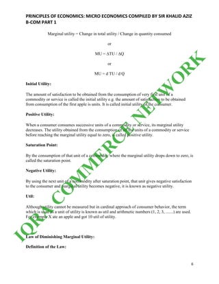 PRINCIPLES OF ECONOMICS: MICRO ECONOMICS COMPILED BY SIR KHALID AZIZ
B-COM PART 1
6
Marginal utility = Change in total utility / Change in quantity consumed
or
MU = ∆TU / ∆Q
or
MU = d TU / d Q
Initial Utility:
The amount of satisfaction to be obtained from the consumption of very first unit of a
commodity or service is called the initial utility e.g. the amount of satisfaction to be obtained
from consumption of the first apple is units. It is called initial utility of the consumer.
Positive Utility:
When a consumer consumes successive units of a commodity or service, its marginal utility
decreases. The utility obtained from the consumption of all the units of a commodity or service
before reaching the marginal utility equal to zero, is called positive utility.
Saturation Point:
By the consumption of that unit of a commodity where the marginal utility drops down to zero, is
called the saturation point.
Negative Utility:
By using the next unit of a commodity after saturation point, that unit gives negative satisfaction
to the consumer and marginal utility becomes negative, it is known as negative utility.
Util:
Although utility cannot be measured but in cardinal approach of consumer behavior, the term
which is used as a unit of utility is known as util and arithmetic numbers (1, 2, 3, .......) are used.
For example X ate an apple and got 10 util of utility.
Law of Diminishing Marginal Utility:
Definition of the Law:
IQ
R
A
C
O
M
M
ER
C
E
N
ETW
O
R
K
 