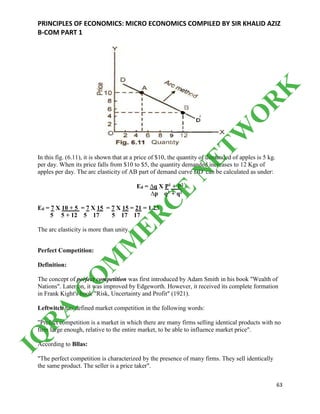 PRINCIPLES OF ECONOMICS: MICRO ECONOMICS COMPILED BY SIR KHALID AZIZ
B-COM PART 1
63
In this fig. (6.11), it is shown that at a price of $10, the quantity of demanded of apples is 5 kg.
per day. When its price falls from $10 to $5, the quantity demanded increases to 12 Kgs of
apples per day. The arc elasticity of AB part of demand curve DD/
can be calculated as under:
Ed = ∆q X P1 + P2
∆p q1 + q2
Ed = 7 X 10 + 5 = 7 X 15 = 7 X 15 = 21 = 1.23
5 5 + 12 5 17 5 17 17
The arc elasticity is more than unity.
Perfect Competition:
Definition:
The concept of perfect competition was first introduced by Adam Smith in his book "Wealth of
Nations". Later on, it was improved by Edgeworth. However, it received its complete formation
in Frank Kight's book "Risk, Uncertainty and Profit" (1921).
Leftwitch has defined market competition in the following words:
"Prefect competition is a market in which there are many firms selling identical products with no
firm large enough, relative to the entire market, to be able to influence market price".
According to Bllas:
"The perfect competition is characterized by the presence of many firms. They sell identically
the same product. The seller is a price taker".
IQ
R
A
C
O
M
M
ER
C
E
N
ETW
O
R
K
 