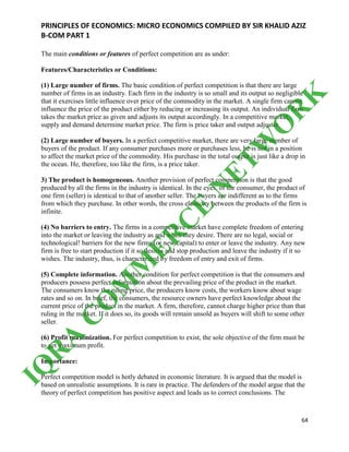 PRINCIPLES OF ECONOMICS: MICRO ECONOMICS COMPILED BY SIR KHALID AZIZ
B-COM PART 1
64
The main conditions or features of perfect competition are as under:
Features/Characteristics or Conditions:
(1) Large number of firms. The basic condition of perfect competition is that there are large
number of firms in an industry. Each firm in the industry is so small and its output so negligible
that it exercises little influence over price of the commodity in the market. A single firm cannot
influence the price of the product either by reducing or increasing its output. An individual firm
takes the market price as given and adjusts its output accordingly. In a competitive market,
supply and demand determine market price. The firm is price taker and output adjuster.
(2) Large number of buyers. In a perfect competitive market, there are very large number of
buyers of the product. If any consumer purchases more or purchases less, he is not in a position
to affect the market price of the commodity. His purchase in the total output is just like a drop in
the ocean. He, therefore, too like the firm, is a price taker.
3) The product is homogeneous. Another provision of perfect competition is that the good
produced by all the firms in the industry is identical. In the eyes, of the consumer, the product of
one firm (seller) is identical to that of another seller. The buyers are indifferent as to the firms
from which they purchase. In other words, the cross elasticity between the products of the firm is
infinite.
(4) No barriers to entry. The firms in a competitive market have complete freedom of entering
into the market or leaving the industry as and when they desire. There are no legal, social or
technological! barriers for the new firms (or new capital) to enter or leave the industry. Any new
firm is free to start production if it so desires and stop production and leave the industry if it so
wishes. The industry, thus, is characterized by freedom of entry and exit of firms.
(5) Complete information. Another condition for perfect competition is that the consumers and
producers possess perfect information about the prevailing price of the product in the market.
The consumers know the ruling price, the producers know costs, the workers know about wage
rates and so on. In brief, the consumers, the resource owners have perfect knowledge about the
current price of the product in the market. A firm, therefore, cannot charge higher price than that
ruling in the market. If it does so, its goods will remain unsold as buyers will shift to some other
seller.
(6) Profit maximization. For perfect competition to exist, the sole objective of the firm must be
to get maximum profit.
Importance:
Perfect competition model is hotly debated in economic literature. It is argued that the model is
based on unrealistic assumptions. It is rare in practice. The defenders of the model argue that the
theory of perfect competition has positive aspect and leads us to correct conclusions. The
IQ
R
A
C
O
M
M
ER
C
E
N
ETW
O
R
K
 