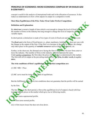 PRINCIPLES OF ECONOMICS: MICRO ECONOMICS COMPILED BY SIR KHALID AZIZ
B-COM PART 1
65
concept is useful in the analysis of international trade and in the allocation of resources. It also
makes us understand as to how a firm adjusts its output in a competitive world.
Short Run Equilibrium of the Price Taker Firm Under Perfect Competition:
Definition and Explanation:
By short run is meant a length of time which is not enough to change the level of fixed inputs or
the number of firms in the industry but long enough to change the level of output by changing
variable inputs.
In short period, a distinction is made of two types of costs (i) fixed cost and (ii) variable cost.
The fixed cost in the form of fixed factors i.e., plant, machinery, building, etc. does not vary with
the change in the output of the firm. If the firm is to increase or decrease its output, the change
only takes place in the quantity of variable resources such as labor, raw material, etc.
Further, in the short run, the demand curve facing the firm is horizontal. No new firms enter or
leave the industry. The number of firms in the industry, therefore, remain the same.
Under perfect competition, the firm takes the price of the product as determined in the market.
The firm sells all its output at the prevailing market price. The firm, in other words, is a price
taker.
The twin conditions of firm’s equilibrium under perfect competition are:
(1) MC=MR = Price
(2) MC curve must be rising at the point of equilibrium.
But the fulfillment of the above two conditions does not guarantee that the profits will be earned
by the firm.
The fact is that in the short period, a firm at the equilibrium level of output is faced with four
types of product prices in the market which give rise to following results:
(i) A firm earns supernormal profits.
(ii) A firm earns normal profits.
(iii) A firm incurs losses but does not close down.
IQ
R
A
C
O
M
M
ER
C
E
N
ETW
O
R
K
 
