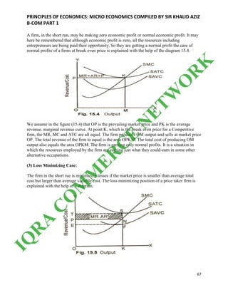 PRINCIPLES OF ECONOMICS: MICRO ECONOMICS COMPILED BY SIR KHALID AZIZ
B-COM PART 1
67
A firm, in the short run, may be making zero economic profit or normal economic profit. It may
here be remembered that although economic profit is zero, all the resources including
entrepreneurs are being paid their opportunity. So they are getting a normal profit the case of
normal profits of a firms at break even price is explained with the help of the diagram 15.4.
We assume in the figure (15.4) that OP is the prevailing market price and PK is the average
revenue, marginal revenue curve. At point K, which is the break even price for a Competitive
firm, the MR, MC and ATC are all equal. The firm produces OM output-and sells at market price
OP. The total revenue of the firm to equal is the area OPKM. The total cost of producing OM
output also equals the area OPKM. The firm is earning only normal profits. It is a situation in
which the resources employed by the firm are earning just what they could-earn in some other
alternative occupations.
(3) Loss Minimizing Case:
The firm in the short rue is minimizing tosses if the market price is smaller than average total
cost but larger than average variable cost. The loss minimizing position of a price taker firm is
explained with the help of a diagram.
IQ
R
A
C
O
M
M
ER
C
E
N
ETW
O
R
K
 