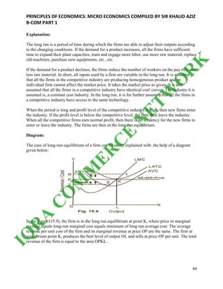 PRINCIPLES OF ECONOMICS: MICRO ECONOMICS COMPILED BY SIR KHALID AZIZ
B-COM PART 1
69
Explanation:
The long run is a period of time during which the firms are able to adjust their outputs according
to the changing conditions. If the demand for a product increases, all the firms have sufficient
time to expand their plant capacities, train and engage more labor, use more raw material, replace
old machines, purchase new equipments, etc., etc.
If the demand for a product declines, the firms reduce the number of workers on the pay roll, use
less raw material. In short, all inputs used by a firm are variable in the long run. It is assumed
that all the firms in the competitive industry are producing homogeneous product and an
individual firm cannot affect the market price. It takes the market price as given. It is also
assumed that all the firms in a competitive industry have identical cost' curves. The industry it is
assumed is, a constant cost industry. In the long run, it is for further assumed that all the firms in
a competitive industry have access to the same technology.
When the period is long and profit level of the competitive industry is high, then new firms enter
the industry. If the profit level is below the competitive level, the firm then leave the industry.
When all the competitive firms earn normal profit, then there is no tendency for the new firms to
enter or leave the industry. The firms are then in the long run equilibrium.
Diagram:
The case of long-run equilibrium of a firm can be easily explained with .the help of a diagram
given below:
In the figure (15.9), the firm is in the long run equilibrium at point K, where price or marginal
revenue equals long-run marginal cost equals minimum of long run average cost. The average
revenue per unit cost of the firm and its marginal revenue at price OP are the same. The firm at
equilibrium point K, produces the best level of output OL and sells at price OP per unit. The total
revenue of the firm is equal to the area OPKL.
IQ
R
A
C
O
M
M
ER
C
E
N
ETW
O
R
K
 