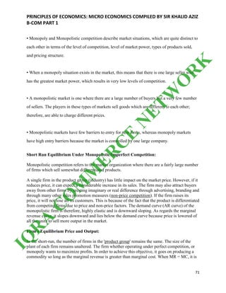 PRINCIPLES OF ECONOMICS: MICRO ECONOMICS COMPILED BY SIR KHALID AZIZ
B-COM PART 1
71
• Monopoly and Monopolistic competition describe market situations, which are quite distinct to
each other in terms of the level of competition, level of market power, types of products sold,
and pricing structure.
• When a monopoly situation exists in the market, this means that there is one large seller who
has the greatest market power, which results in very low levels of competition.
• A monopolistic market is one where there are a large number of buyers but a very few number
of sellers. The players in these types of markets sell goods which are different to each other;
therefore, are able to charge different prices.
• Monopolistic markets have few barriers to entry for new firms, whereas monopoly markets
have high entry barriers because the market is controlled by one large company.
Short Run Equilibrium Under Monopolistic/Imperfect Competition:
Monopolistic competition refers to the market organization where there are a fairly large number
of firms which sell somewhat differentiated products.
A single firm in the product group (industry) has little impact on the market price. However, if it
reduces price, it can expect a considerable increase in its sales. The firm may also attract buyers
away from other firms by creating imaginary or real difference through advertising, branding and
through many other sales promotion measures (non-price competition). If the firm raises its
price, it will not lose all its customers. This is because of the fact that the product is differentiated
from competing firms due to price and non-price factors. The demand curve (AR curve) of the
monopolistic firm is therefore, highly elastic and is downward sloping. As regards the marginal
revenue curve, it slopes downward and lies below the demand curve because price is lowered of
all the units to sell more output in the market.
Firm's Equilibrium Price and Output:
In the short-run, the number of firms in the 'product group' remains the same. The size of the
plant of each firm remains unaltered. The firm whether operating under perfect competition, or
monopoly wants to maximize profits. In order to achieve this objective, it goes on producing a
commodity so long as the marginal revenue is greater than marginal cost. When MR = MC, it is
IQ
R
A
C
O
M
M
ER
C
E
N
ETW
O
R
K
 