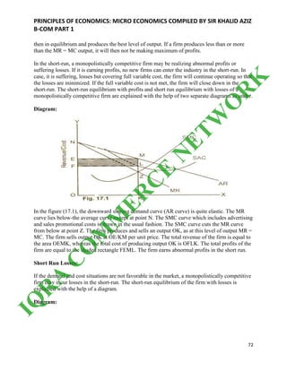 PRINCIPLES OF ECONOMICS: MICRO ECONOMICS COMPILED BY SIR KHALID AZIZ
B-COM PART 1
72
then in equilibrium and produces the best level of output. If a firm produces less than or more
than the MR = MC output, it will then not be making maximum of profits.
In the short-run, a monopolistically competitive firm may be realizing abnormal profits or
suffering losses. If it is earning profits, no new firms can enter the industry in the short-run. In
case, it is suffering, losses but covering full variable cost, the firm will continue operating so that
the losses are minimized. If the full variable cost is not met, the firm will close down in the
short-run. The short-run equilibrium with profits and short run equilibrium with losses of a
monopolistically competitive firm are explained with the help of two separate diagrams as under.
Diagram:
In the figure (17.1), the downward sloping demand curve (AR curve) is quite elastic. The MR
curve lies below-the average curve except at point N. The SMC curve which includes advertising
and sales promotional costs is drawn in the usual fashion. The SMC curve cuts the MR curve
from below at point Z. The firm produces and sells an output OK, as at this level of output MR =
MC. The firm sells output OK at OE/KM per unit price. The total revenue of the firm is equal to
the area OEMK, whereas the total cost of producing output OK is OFLK. The total profits of the
firm are equal to the shaded rectangle FEML. The firm earns abnormal profits in the short run.
Short Run Losses:
If the demand and cost situations are not favorable in the market, a monopolistically competitive
firm may incur losses in the short-run. The short-run equilibrium of the firm with losses is
explained with the help of a diagram.
Diagram:
IQ
R
A
C
O
M
M
ER
C
E
N
ETW
O
R
K
 
