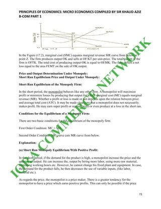 PRINCIPLES OF ECONOMICS: MICRO ECONOMICS COMPILED BY SIR KHALID AZIZ
B-COM PART 1
73
In the Figure (17.2), marginal cost (SMC) equates marginal revenue MR curve from below at
point Z. The firm produces output OK and sells at OF/KT per unit-price. The total receipt of the
firm is OFTK. The total cost of producing output OK is equal to OEMK. The firm suffers a net
loss equal to the area FEMT on the sale of OK output.
Price and Output Determination Under Monopoly:
Short Run Equilibrium Price and Output Under Monopoly:
Short Run Equilibrium of the Monopoly Firm:
In the short period, the monopolist behaves like any other firm. A monopolist will maximize
profit or minimize losses by producing that output for which marginal cost (MC) equals marginal
revenue (MR). Whether a profit or loss is made or not depends upon the relation between price
and average total cost (ATC). It may be made clear here that a monopolist does not necessarily
makes profit. He may earn super profit or normal profit or even produce at a loss in the short ran.
Conditions for the Equilibrium of a Monopoly Firm:
There are two basic conditions for the equilibrium of the monopoly firm.
First Order Condition: MC = MR.
Second Order Condition: MC curve cuts MR curve from below.
Explanation:
(a) Short Run Monopoly Equilibrium With Positive Profit:
In the short period, if the demand for the product is high, a monopolist increase the price and the
quantity of output. He can increase the, output by hiring more labor, using more raw material,
increasing working hours etc. However, he cannot change his fixed plant and equipment. In case,
the demand for the product falls, he then decreases the use of variable inputs, (like labor,
material etc.).
As regards the price, the monopolist is a price maker. There is a greater tendency for the
monopolist to have a price which earns positive profits. This can only be possible if the price
IQ
R
A
C
O
M
M
ER
C
E
N
ETW
O
R
K
 