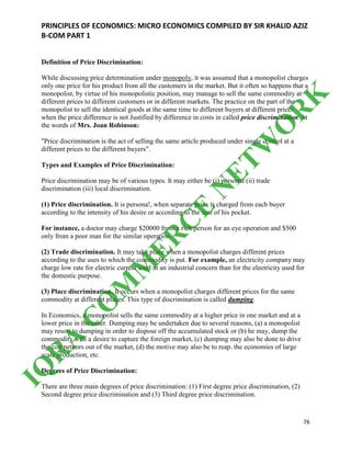 PRINCIPLES OF ECONOMICS: MICRO ECONOMICS COMPILED BY SIR KHALID AZIZ
B-COM PART 1
76
Definition of Price Discrimination:
While discussing price determination under monopoly, it was assumed that a monopolist charges
only one price for his product from all the customers in the market. But it often so happens that a
monopolist, by virtue of his monopolistic position, may manage to sell the same commodity at
different prices to different customers or in different markets. The practice on the part of the
monopolist to sell the identical goods at the same time to different buyers at different prices
when the price difference is not Justified by difference in costs in called price discrimination. In
the words of Mrs. Joan Robinson:
"Price discrimination is the act of selling the same article produced under single control at a
different prices to the different buyers".
Types and Examples of Price Discrimination:
Price discrimination may be of various types. It may either be (i) personal (ii) trade
discrimination (iii) local discrimination.
(1) Price discrimination. It is persona!, when separate price is charged from each buyer
according to the intensity of his desire or according to the size of his pocket.
For instance, a doctor may charge $20000 from a rich person for an eye operation and $500
only from a poor man for the similar operation.
(2) Trade discrimination. It may take place when a monopolist charges different prices
according to the uses to which the commodity is put. For example, an electricity company may
charge low rate for electric current used in an industrial concern than for the electricity used for
the domestic purpose.
(3) Place discrimination. It occurs when a monopolist charges different prices for the same
commodity at different places. This type of discrimination is called dumping.
In Economics, a monopolist sells the same commodity at a higher price in one market and at a
lower price in the other. Dumping may be undertaken due to several reasons, (a) a monopolist
may resort to dumping in order to dispose off the accumulated stock or (b) he may, dump the
commodity with a desire to capture the foreign market, (c) dumping may also be done to drive
the competitors out of the market, (d) the motive may also be to reap. the economies of large
scale production, etc.
Degrees of Price Discrimination:
There are three main degrees of price discrimination: (1) First degree price discrimination, (2)
Second degree price discrimination and (3) Third degree price discrimination.
IQ
R
A
C
O
M
M
ER
C
E
N
ETW
O
R
K
 