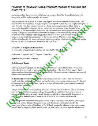 PRINCIPLES OF ECONOMICS: MICRO ECONOMICS COMPILED BY SIR KHALID AZIZ
B-COM PART 1
78
particular market, the monopolist will charge lower prices. But if the demand is inelastic, the
monopolist will fix higher prices for his product.
Here, a question can be asked as to how far is a price discrimination beneficial to society. The
answer is that if a monopolist charges low price for his product from the poor people and higher
price from the rich, then certainly we can say that it increases economic welfare. But if a
monopolist dumps his output in a foreign market at a low price and raises the price of his
commodity in the home market, then such a price discrimination is certainly detrimental to
society, if the production of certain commodity is subject to law of increasing returns, then price
discrimination may be to the advantage of the society. The monopolist increases the sale of
output in order to sell the commodities in the foreign market. The monopolist fixes a low price
for his output both for the home market and the foreign market. It is from this point of view only
that we say price discrimination is desirable and beneficial.
Economics of Large Scale Production:
he economies of large scale production are classified by Marshall into:
(1) Internal Economies and (2) External Economies.
(1) Internal Economies of Scale:
Definition and Types:
Internal economies of scale are those economies which are internal to the firm. These arise
within the firm as a result of increasing the scale of output of the firm. A firm secures these
economies from the growth of the firm independently. The main internal economies are grouped
under the following heads:
(i) Technical Economies: When production is carried on a large scale, a firm can afford to
install up to date and costly machinery and can have its own repairing arrangements. As the cost
of machinery will be spread over a very large volume of output, the cost of production per unit
will therefore, be low.
A large establishment can utilize its by products. This will further enable the firm to lower the
price per unit of the main product. A large firm can also secure the services of experienced
entrepreneurs and workers which a small firm cannot afford. In a large establishment there is
much scope for specialization of work, so the division of labor can be easily secured.
(ii) Managerial Economies: When production is carried on a large scale, the task of manager
can be split up into different departments and each department can be placed under the
supervision of a specialist of that branch. The difficult task can be taken up by the entrepreneur
himself. Due to these functional specialization, the total return can be increased at a lower cost.
IQ
R
A
C
O
M
M
ER
C
E
N
ETW
O
R
K
 