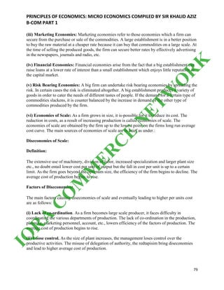 PRINCIPLES OF ECONOMICS: MICRO ECONOMICS COMPILED BY SIR KHALID AZIZ
B-COM PART 1
79
(iii) Marketing Economies: Marketing economies refer to those economies which a firm can
secure from the purchase or sale of the commodities. A large establishment is in a better position
to buy the raw material at a cheaper rate because it can buy that commodities on a large scale. At
the time of selling the produced goods, the firm can secure better rates by effectively advertising
in the newspapers, journals and radio, etc.
(iv) Financial Economies: Financial economies arise from the fact that a big establishment can
raise loans at a lower rate of interest than a small establishment which enjoys little reputation in
the capital market.
(v) Risk Bearing Economies: A big firm can undertake risk bearing economies by spreading the
risk. In certain cases the risk is eliminated altogether. A big establishment produces a variety of
goods in order to cater the needs of different tastes of people. If the demand for a certain type of
commodities slackens, it is counter balanced by the increase in demand of the other type of
commodities produced by the firm.
(vi) Economies of Scale: As a firm grows in size, it is-possible for it to reduce its cost. The
reduction in costs, as a result of increasing production is called economies of scale. The
economies of scale are obtained by the firm up to the lowest point on the firms long run average
cost curve. The main sources of economies of scale are in brief as under.:
Diseconomies of Scale:
Definition:
The extensive use of machinery, division of labor, increased specialization and larger plant size
etc., no doubt entail lower cost per unit of output but the fall in cost per unit is up to a certain
limit. As the firm goes beyond the optimum size, the efficiency of the firm begins to decline. The
average cost of production begins to rise.
Factors of Diseconomies:
The main factors causing diseconomies of scale and eventually leading to higher per units cost
are as follows:
(i) Lack of co-ordination. As a firm becomes large scale producer, it faces difficulty in
coordinating the various departments of production. The lack of co-ordination in the production,
planning, marketing personnel, account, etc., lowers efficiency of the factors of production. The
average cost of production begins to rise.
(ii) Loose control. As the size of plant increases, the management loses control over the
productive activities. The misuse of delegation of authority, the redtapisim bring diseconomies
and lead to higher average cost of production.
IQ
R
A
C
O
M
M
ER
C
E
N
ETW
O
R
K
 
