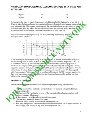 PRINCIPLES OF ECONOMICS: MICRO ECONOMICS COMPILED BY SIR KHALID AZIZ
B-COM PART 1
8
6th glass 0 30
7th glass -2 28
On taking the 1st glass of water, the consumer gets 10 units of utility, because he is very thirsty.
When he takes 2nd glass of water, his marginal utility goes down to 8 units because his thirst has
been partly satisfied. This process continues until the marginal utility drops down to zero which
is the saturation point. By taking the seventh glass of water, the marginal utility becomes
negative because the thirst of the consumer has already been fully satisfied.
The law of diminishing marginal utility can be explained by the following diagram drawn with
the help of above schedule:
In the above figure, the marginal utility of different glasses of water is measured on the y-axis
and the units (glasses of water) on X-axis. With the help of the schedule, the points A, B, C, D,
E, F and G are derived by the different combinations of units of the commodity (glasses of
water) and the marginal utility gained by different units of commodity. By joining these points,
we get the marginal utility curve. The marginal utility curve has the downward negative slope. It
intersects the X-axis at the point of 6th unit of the commodity. At this point "F" the marginal
utility becomes zero. When the MU curve goes beyond this point, the MU becomes negative. So
there is an inverse functional relationship between the units of a commodity and the marginal
utility of that commodity.
Exceptions or Limitations:
The limitations or exceptions of the law of diminishing marginal utility are as follows:
1. The law does not hold well in the rare collections. For example, collection of ancient
coins, stamps etc.
2. The law is not fully applicable to money. The marginal utility of money declines with
richness but never falls to zero.
3. It does not apply to the knowledge, art and innovations.
4. The law is not applicable for precious goods.
5. Historical things are also included in exceptions to the law.
6. Law does not operate if consumer behaves in irrational manner. For example, drunkard is
said to enjoy each successive peg more than the previous one.
IQ
R
A
C
O
M
M
ER
C
E
N
ETW
O
R
K
 
