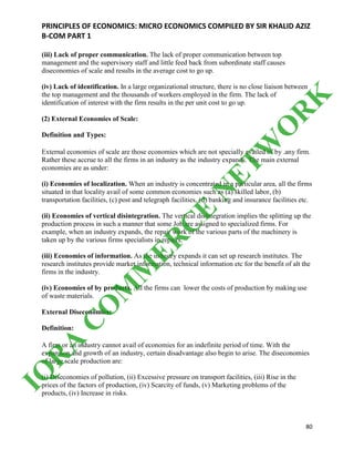PRINCIPLES OF ECONOMICS: MICRO ECONOMICS COMPILED BY SIR KHALID AZIZ
B-COM PART 1
80
(iii) Lack of proper communication. The lack of proper communication between top
management and the supervisory staff and little feed back from subordinate staff causes
diseconomies of scale and results in the average cost to go up.
(iv) Lack of identification. In a large organizational structure, there is no close liaison between
the top management and the thousands of workers employed in the firm. The lack of
identification of interest with the firm results in the per unit cost to go up.
(2) External Economies of Scale:
Definition and Types:
External economies of scale are those economies which are not specially availed of by .any firm.
Rather these accrue to all the firms in an industry as the industry expands. The main external
economies are as under:
(i) Economies of localization. When an industry is concentrated in a particular area, all the firms
situated in that locality avail of some common economies such as (a) skilled labor, (b)
transportation facilities, (c) post and telegraph facilities, (d) banking and insurance facilities etc.
(ii) Economies of vertical disintegration. The vertical disintegration implies the splitting up the
production process in such a manner that some Job are assigned to specialized firms. For
example, when an industry expands, the repair work of the various parts of the machinery is
taken up by the various firms specialists in repairs.
(iii) Economies of information. As the industry expands it can set up research institutes. The
research institutes provide market information, technical information etc for the benefit of alt the
firms in the industry.
(iv) Economies of by products. All the firms can lower the costs of production by making use
of waste materials.
External Diseconomies:
Definition:
A firm or an industry cannot avail of economies for an indefinite period of time. With the
expansion and growth of an industry, certain disadvantage also begin to arise. The diseconomies
of large scale production are:
(i) Diseconomies of pollution, (ii) Excessive pressure on transport facilities, (iii) Rise in the
prices of the factors of production, (iv) Scarcity of funds, (v) Marketing problems of the
products, (iv) Increase in risks.
IQ
R
A
C
O
M
M
ER
C
E
N
ETW
O
R
K
 