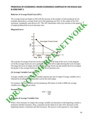 PRINCIPLES OF ECONOMICS: MICRO ECONOMICS COMPILED BY SIR KHALID AZIZ
B-COM PART 1
83
Behavior of Average Fixed Cost (AFC):
The average fixed cost begins to fall with the increase in the number of units produced, In our
example stated above, average fixed cost in the beginning was $10. As the output of the firm
increased, it gradually came down to $1. The AFC diminishes with every increase in the quantity
of output produced but it never becomes zero.
Diagram/Curve:
The concept of average fixed cost can be explained with the help of the curve, in the diagram
(13.4) the average fixed cost curve gradually falls from left to right showing the level of output.
The larger the level of output, the lower is the average fixed cost and smaller the level of output,
the greater is the average fixed cost. The AFC never becomes zero.
(2) Average Variable Cost (AVC):
Average variable cost refers to the variable expenses per unit of output Average variable cost is
obtained by dividing the total variable cost by the total output.
For instance, the total variable cost for producing 100 meters of cloth is $800, the average
variable cost will be $8 per meter.
Formula:
AVC = TVC
(Q)
Behavior of Average Variable Cost:
When a firm increases its output, the average variable cost decreases in the beginning, reaches a
minimum and then increases. Here, a question can be asked as to why AVC decreases in the
beginning reaches a minimum and then increases. The answer to this question is very simple.
IQ
R
A
C
O
M
M
ER
C
E
N
ETW
O
R
K
 