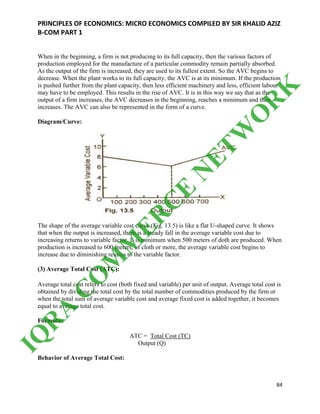 PRINCIPLES OF ECONOMICS: MICRO ECONOMICS COMPILED BY SIR KHALID AZIZ
B-COM PART 1
84
When in the beginning, a firm is not producing to its full capacity, then the various factors of
production employed for the manufacture of a particular commodity remain partially absorbed.
As the output of the firm is increased, they are used to its fullest extent. So the AVC begins to
decrease. When the plant works to its full capacity, the AVC is at its minimum. If the production
is pushed further from the plant capacity, then less efficient machinery and less, efficient labour
may have to be employed. This results in the rise of AVC. It is in this way we say that as the
output of a firm increases, the AVC decreases in the beginning, reaches a minimum and then
increases. The AVC can also be represented in the form of a curve.
Diagram/Curve:
The shape of the average variable cost curve (Fig. 13.5) is like a flat U-shaped curve. It shows
that when the output is increased, there is a steady fall in the average variable cost due to
increasing returns to variable factor. It is minimum when 500 meters of doth are produced. When
production is increased to 600 meters, of cloth or more, the average variable cost begins to
increase due to diminishing returns to the variable factor.
(3) Average Total Cost (ATC):
Average total cost refers to cost (both fixed and variable) per unit of output. Average total cost is
obtained by dividing the total cost by the total number of commodities produced by the firm or
when the total sum of average variable cost and average fixed cost is added together, it becomes
equal to average total cost.
Formula:
ATC = Total Cost (TC)
Output (Q)
Behavior of Average Total Cost:
IQ
R
A
C
O
M
M
ER
C
E
N
ETW
O
R
K
 