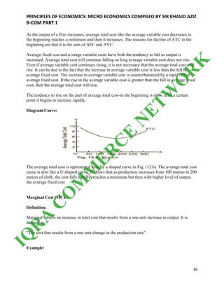 PRINCIPLES OF ECONOMICS: MICRO ECONOMICS COMPILED BY SIR KHALID AZIZ
B-COM PART 1
85
As the output of a firm increases, average total cost like the average variable cost decreases in
the beginning reaches a minimum and then it increases. The reasons for decline of ATC in the
beginning are that it is the sum of AFC and AVC.
Average fixed cost and average variable costs have both the tendency to fall as output is
increased. Average total cost will continue falling so long average variable cost does not rise.
Even if average variable cost continues rising, it is not necessary that the average total cost will
rise. It can be due to the fact that the increase in average variable cost is less than the fall in
average fixed cost. The increase in average variable cost is counterbalanced by a rapid fall of
average fixed cost. If the rise in the average variable cost is greater than the fall in average fixed
cost, then the average total cost will rise.
The tendency to rise on the part of average total cost-in the beginning is slow, after a certain
point it begins to increase rapidly.
Diagram/Curve:
The average total cost is represented here by a shaped curve in Fig. (13.6). The average total cost
curve is also like a U-shaped curve. It shows that as production increases from 100 meters to 200
meters of cloth, the cost falls rapidly, reaches a minimum but then with higher level of output,
the average fixed cost
Marginal Cost (MC):
Definition:
Marginal Cost is an increase in total cost that results from a one unit increase in output. It is
defined as:
"The cost that results from a one unit change in the production rate".
Example:
IQ
R
A
C
O
M
M
ER
C
E
N
ETW
O
R
K
 
