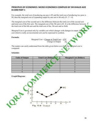 PRINCIPLES OF ECONOMICS: MICRO ECONOMICS COMPILED BY SIR KHALID AZIZ
B-COM PART 1
86
For example, the total cost of producing one pen is $5 and the total cost of producing two pens is
$9, then the marginal cost of expanding output by one unit is $4 only (9 - 5 = 4).
The marginal cost of the second unit is the difference between the total cost of the second unit
and total cost of the first unit. The marginal cost of the 5th unit is $5. It is the difference between
the total cost of the 6th unit and the total cost of the, 5th unit and so forth.
Marginal Cost is governed only by variable cost which changes with changes in output. Marginal
cost which is really an incremental cost can be expressed in symbols.
Formula:
Marginal Cost = Change in Total Cost = ΔTC
Change in Output Δq
The readers can easily understand from the table given below as to how the marginal cost is
computed:
Schedule:
Units of Output Total Cost (Dollars) Marginal Cost (Dollars)
1 5 5
2 9 4
3 12 3
4 16 4
5 21 5
6 29 8
Graph/Diagram:
IQ
R
A
C
O
M
M
ER
C
E
N
ETW
O
R
K
 