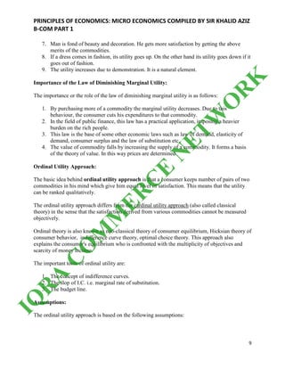 PRINCIPLES OF ECONOMICS: MICRO ECONOMICS COMPILED BY SIR KHALID AZIZ
B-COM PART 1
9
7. Man is fond of beauty and decoration. He gets more satisfaction by getting the above
merits of the commodities.
8. If a dress comes in fashion, its utility goes up. On the other hand its utility goes down if it
goes out of fashion.
9. The utility increases due to demonstration. It is a natural element.
Importance of the Law of Diminishing Marginal Utility:
The importance or the role of the law of diminishing marginal utility is as follows:
1. By purchasing more of a commodity the marginal utility decreases. Due to this
behaviour, the consumer cuts his expenditures to that commodity.
2. In the field of public finance, this law has a practical application, imposing a heavier
burden on the rich people.
3. This law is the base of some other economic laws such as law of demand, elasticity of
demand, consumer surplus and the law of substitution etc.
4. The value of commodity falls by increasing the supply of a commodity. It forms a basis
of the theory of value. In this way prices are determined
Ordinal Utility Approach:
The basic idea behind ordinal utility approach is that a consumer keeps number of pairs of two
commodities in his mind which give him equal level of satisfaction. This means that the utility
can be ranked qualitatively.
The ordinal utility approach differs from the cardinal utility approach (also called classical
theory) in the sense that the satisfaction derived from various commodities cannot be measured
objectively.
Ordinal theory is also known as neo-classical theory of consumer equilibrium, Hicksian theory of
consumer behavior, indifference curve theory, optimal choice theory. This approach also
explains the consumer's equilibrium who is confronted with the multiplicity of objectives and
scarcity of money income.
The important tools of ordinal utility are:
1. The concept of indifference curves.
2. The slop of I.C. i.e. marginal rate of substitution.
3. The budget line.
Assumptions:
The ordinal utility approach is based on the following assumptions:
IQ
R
A
C
O
M
M
ER
C
E
N
ETW
O
R
K
 