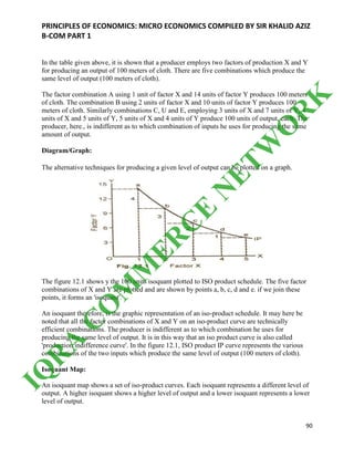 PRINCIPLES OF ECONOMICS: MICRO ECONOMICS COMPILED BY SIR KHALID AZIZ
B-COM PART 1
90
In the table given above, it is shown that a producer employs two factors of production X and Y
for producing an output of 100 meters of cloth. There are five combinations which produce the
same level of output (100 meters of cloth).
The factor combination A using 1 unit of factor X and 14 units of factor Y produces 100 meters
of cloth. The combination B using 2 units of factor X and 10 units of factor Y produces 100
meters of cloth. Similarly combinations C, U and E, employing 3 units of X and 7 units of Y, 4
units of X and 5 units of Y, 5 units of X and 4 units of Y produce 100 units of output, each. The
producer, here., is indifferent as to which combination of inputs he uses for producing the same
amount of output.
Diagram/Graph:
The alternative techniques for producing a given level of output can be plotted on a graph.
The figure 12.1 shows y the 100 units isoquant plotted to ISO product schedule. The five factor
combinations of X and Y are plotted and are shown by points a, b, c, d and e. if we join these
points, it forms an 'isoquant'.
An isoquant therefore, is the graphic representation of an iso-product schedule. It may here be
noted that all the factor combinations of X and Y on an iso-product curve are technically
efficient combinations. The producer is indifferent as to which combination he uses for
producing the same level of output. It is in this way that an iso product curve is also called
'production indifference curve'. In the figure 12.1, ISO product IP curve represents the various
combinations of the two inputs which produce the same level of output (100 meters of cloth).
Isoquant Map:
An isoquant map shows a set of iso-product curves. Each isoquant represents a different level of
output. A higher isoquant shows a higher level of output and a lower isoquant represents a lower
level of output.
IQ
R
A
C
O
M
M
ER
C
E
N
ETW
O
R
K
 