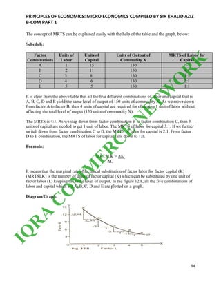PRINCIPLES OF ECONOMICS: MICRO ECONOMICS COMPILED BY SIR KHALID AZIZ
B-COM PART 1
94
The concept of MRTS can be explained easily with the help of the table and the graph, below:
Schedule:
Factor
Combinations
Units of
Labor
Units of
Capital
Units of Output of
Commodity X
MRTS of Labor for
Capital
A 1 15 150 -
B 2 11 150 4:1
C 3 8 150 3:1
D 4 6 150 2:1
E 5 5 150 1:1
It is clear from the above table that all the five different combinations of labor and capital that is
A, B, C, D and E yield the same level of output of 150 units of commodity X, As we move down
from factor A to factor B, then 4 units of capital are required for obtaining 1 unit of labor without
affecting the total level of output (150 units of commodity X).
The MRTS is 4:1. As we step down from factor combination B to factor combination C, then 3
units of capital are needed to get 1 unit of labor. The MRTS of labor for capital 3:1. If we further
switch down from factor combination C to D, the MRTS of labor for capital is 2:1. From factor
D to E combination, the MRTS of labor for capital falls down to 1:1.
Formula:
MRTSLK = ΔK
ΔL
It means that the marginal rate of technical substitution of factor labor for factor capital (K)
(MRTSLK) is the number of units of factor capital (K) which can be substituted by one unit of
factor labor (L) keeping the same level of output. In the figure 12.8, all the five combinations of
labor and capital which are A, B, C, D and E are plotted on a graph.
Diagram/Graph:
IQ
R
A
C
O
M
M
ER
C
E
N
ETW
O
R
K
 