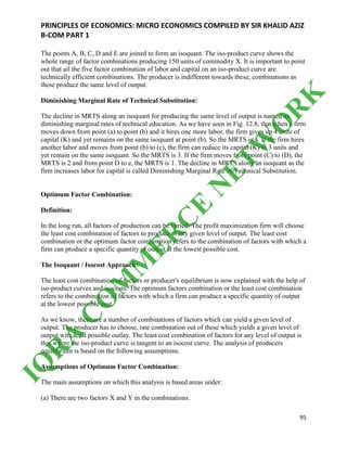 PRINCIPLES OF ECONOMICS: MICRO ECONOMICS COMPILED BY SIR KHALID AZIZ
B-COM PART 1
95
The points A, B, C, D and E are joined to form an isoquant. The iso-product curve shows the
whole range of factor combinations producing 150 units of commodity X. It is important to point
out that ail the five factor combination of labor and capital on an iso-product curve are
technically efficient combinations. The producer is indifferent towards these, combinations as
these produce the same level of output.
Diminishing Marginal Rate of Technical Substitution:
The decline in MRTS along an isoquant for producing the same level of output is named as
diminishing marginal rates of technical education. As we have seen in Fig. 12.8, that when a firm
moves down from point (a) to point (b) and it hires one more labor, the firm gives up 4 units of
capital (K) and yet remains on the same isoquant at point (b). So the MRTS is 4. If the firm hires
another labor and moves from point (b) to (c), the firm can reduce its capital (K) to 3 units and
yet remain on the same isoquant. So the MRTS is 3. If the firm moves from point (C) to (D), the
MRTS is 2 and from point D to e, the MRTS is 1. The decline in MRTS along an isoquant as the
firm increases labor for capital is called Diminishing Marginal Rate of Technical Substitution.
Optimum Factor Combination:
Definition:
In the long run, all factors of production can be varied. The profit maximization firm will choose
the least cost combination of factors to produce at any given level of output. The least cost
combination or the optimum factor combination refers to the combination of factors with which a
firm can produce a specific quantity of output at the lowest possible cost.
The Isoquant / Isocost Approach:
The least cost combination of-factors or producer's equilibrium is now explained with the help of
iso-product curves and isocosts. The optimum factors combination or the least cost combination
refers to the combination of factors with which a firm can produce a specific quantity of output
at the lowest possible cost.
As we know, there are a number of combinations of factors which can yield a given level of
output. The producer has to choose, one combination out of these which yields a given level of
output with least possible outlay. The least cost combination of factors for any level of output is
that where the iso-product curve is tangent to an isocost curve. The analysis of producers
equilibrium is based on the following assumptions.
Assumptions of Optimum Factor Combination:
The main assumptions on which this analysis is based areas under:
(a) There are two factors X and Y in the combinations.
IQ
R
A
C
O
M
M
ER
C
E
N
ETW
O
R
K
 