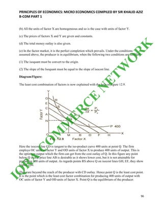 PRINCIPLES OF ECONOMICS: MICRO ECONOMICS COMPILED BY SIR KHALID AZIZ
B-COM PART 1
96
(b) All the units of factor X are homogeneous and so is the case with units of factor Y.
(c) The prices of factors X and Y are given and constants.
(d) The total money outlay is also given.
(e) In the factor market, it is the perfect completion which prevails. Under the conditions
assumed above, the producer is in equilibrium, when the following two conditions are fulfilled.
(1) The isoquant must be convert to the origin.
(2) The slope of the Isoquant must be equal to the slope of isocost line.
Diagram/Figure:
The least cost combination of factors is now explained with the help of figure 12.9.
Here the isocost line CD is tangent to the iso-product curve 400 units at point Q. The firm
employs OC units of factor Y and OD units of factor X to produce 400 units of output. This is
the optimum output which the firm can get from the cost outlay of Q. In this figure any point
below Q on the price line AB is desirable as it shows lower cost, but it is not attainable for
producing 400 units of output. As regards points RS above Q on isocost lines GH, EF, they show
higher cost.
These are beyond the reach of the producer with CD outlay. Hence point Q is the least cost point.
It is the point which is the least cost factor combination for producing 400 units of output with
OC units of factor Y and OD units of factor X. Point Q is the equilibrium of the producer.
IQ
R
A
C
O
M
M
ER
C
E
N
ETW
O
R
K
 