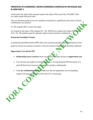 PRINCIPLES OF ECONOMICS: MICRO ECONOMICS COMPILED BY SIR KHALID AZIZ
B-COM PART 1
97
At this point, the slope of the isoquants equal to the slope of the isocost line. The MRT of the
two inputs equals their price ratio.
Thus we find that at point Q, the two conditions of producer's, equilibrium in the choice of factor
combinations, are satisfied.
(1) The isoquant (IP) is convex the origin.
(2) At point Q, the slope of the isoquant ΔY / ΔX (MTYSxy) is equal to the slope of the isocost
in Px / Py. The producer gets the optimum output at least cost factor combination.
Production Possibility Frontier
A production possibility frontier (PPF) shows the maximum possible output combinations of two
goods or services an economy can achieve when all resources are fully and efficiently employed
Opportunity Cost and the PPF
 Reallocating scarce resources from one product to another involves anopportunity cost
 If we increase our output of consumer goods (i.e. moving along the PPF from point A to
point B) then fewer resources are available to produce capital goods
 If the law of diminishing returns holds true then the opportunity cost of expanding
output of X measured in terms of lost units of Y is increasing.
IQ
R
A
C
O
M
M
ER
C
E
N
ETW
O
R
K
 