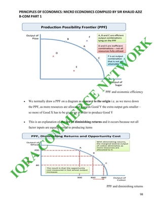 PRINCIPLES OF ECONOMICS: MICRO ECONOMICS COMPILED BY SIR KHALID AZIZ
B-COM PART 1
98
PPF and economic efficiency
 We normally draw a PPF on a diagram as concave to the origin i.e. as we move down
the PPF, as more resources are allocated towards Good Y the extra output gets smaller –
so more of Good X has to be given up in order to produce Good Y
 This is an explanation of the law of diminishing returns and it occurs because not all
factor inputs are equally suited to producing items
PPF and diminishing returns
IQ
R
A
C
O
M
M
ER
C
E
N
ETW
O
R
K
 