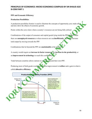 PRINCIPLES OF ECONOMICS: MICRO ECONOMICS COMPILED BY SIR KHALID AZIZ
B-COM PART 1
99
PPF and Economic Efficiency
Production Possibilities
A production possibility frontier is used to illustrate the concepts of opportunity cost, trade-offs
and also show the effects of economic growth.
Points within the curve show when a country’s resources are not being fully utilised
Combinations of the output of consumer and capital goods lying inside the PPF happen when
there are unemployed resources or when resources are usedinefficiently. We could increase
total output by moving towards the PPF
Combinations that lie beyond the PPF are unattainable at the moment
A country would require an increase in factor resources, an increase in the productivity or
an improvement in technology to reach this combination.
Trade between countries allows nations to consume beyond their own PPF.
Producing more of both goods would represent an improvement in welfare and a gain in what is
called allocative efficiency.
IQ
R
A
C
O
M
M
ER
C
E
N
ETW
O
R
K
 