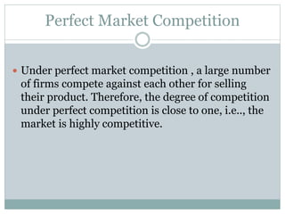 Perfect Market Competition
 Under perfect market competition , a large number
of firms compete against each other for selling
their product. Therefore, the degree of competition
under perfect competition is close to one, i.e.., the
market is highly competitive.
 
