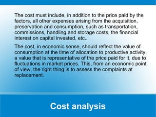 The cost must include, in addition to the price paid by the
factors, all other expenses arising from the acquisition,
preservation and consumption, such as transportation,
commissions, handling and storage costs, the financial
interest on capital invested, etc..
The cost, in economic sense, should reflect the value of
consumption at the time of allocation to productive activity,
a value that is representative of the price paid for it, due to
fluctuations in market prices. This, from an economic point
of view, the right thing is to assess the complaints at
replacement.

Cost analysis

 