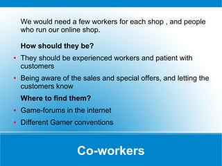 We would need a few workers for each shop , and people
who run our online shop.
How should they be?
●

●

They should be experienced workers and patient with
customers
Being aware of the sales and special offers, and letting the
customers know
Where to find them?

●

Game-forums in the internet

●

Different Gamer conventions

Co-workers

 