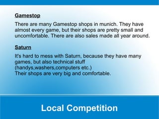 Gamestop
There are many Gamestop shops in munich. They have
almost every game, but their shops are pretty small and
uncomfortable. There are also sales made all year around.
Saturn
It's hard to mess with Saturn, because they have many
games, but also technical stuff
(handys,washers,computers etc.)
Their shops are very big and comfortable.

Local Competition

 