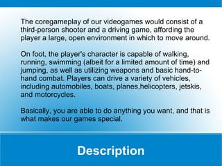 The coregameplay of our videogames would consist of a
third-person shooter and a driving game, affording the
player a large, open environment in which to move around.
On foot, the player's character is capable of walking,
running, swimming (albeit for a limited amount of time) and
jumping, as well as utilizing weapons and basic hand-tohand combat. Players can drive a variety of vehicles,
including automobiles, boats, planes,helicopters, jetskis,
and motorcycles.
Basically, you are able to do anything you want, and that is
what makes our games special.

Description

 