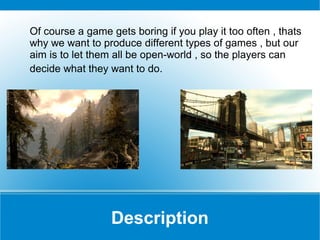 Of course a game gets boring if you play it too often , thats
why we want to produce different types of games , but our
aim is to let them all be open-world , so the players can
decide what they want to do.

Description

 