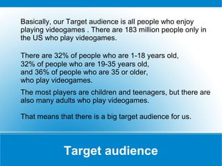 Basically, our Target audience is all people who enjoy
playing videogames . There are 183 million people only in
the US who play videogames.
There are 32% of people who are 1-18 years old,
32% of people who are 19-35 years old,
and 36% of people who are 35 or older,
who play videogames.
The most players are children and teenagers, but there are
also many adults who play videogames.
That means that there is a big target audience for us.

Target audience

 