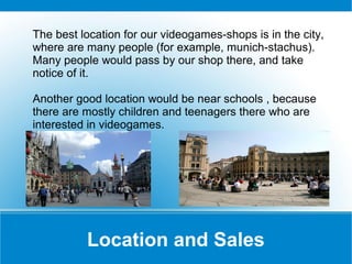The best location for our videogames-shops is in the city,
where are many people (for example, munich-stachus).
Many people would pass by our shop there, and take
notice of it.
Another good location would be near schools , because
there are mostly children and teenagers there who are
interested in videogames.

Location and Sales

 