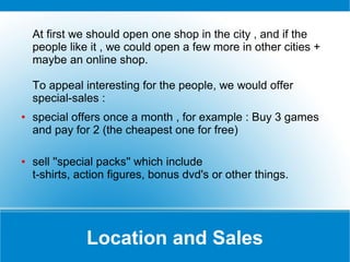 At first we should open one shop in the city , and if the
people like it , we could open a few more in other cities +
maybe an online shop.
To appeal interesting for the people, we would offer
special-sales :
●

●

special offers once a month , for example : Buy 3 games
and pay for 2 (the cheapest one for free)
sell ''special packs'' which include
t-shirts, action figures, bonus dvd's or other things.

Location and Sales

 