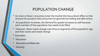 • As more or fewer consumers enter the market this has a direct effect on the
amount of a product that consumers (in general) are willing and able to buy.
• As population increases, the demand for goods increases as well because
each member of the population has needs to be filled.
• However, these needs change over time as segments of the population age
and their wants and needs change
• Examples:
• Education
• Recreational Materials
• Housing
POPULATION CHANGE
 