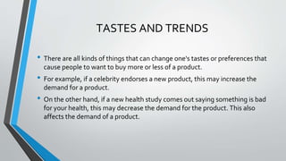 • There are all kinds of things that can change one's tastes or preferences that
cause people to want to buy more or less of a product.
• For example, if a celebrity endorses a new product, this may increase the
demand for a product.
• On the other hand, if a new health study comes out saying something is bad
for your health, this may decrease the demand for the product. This also
affects the demand of a product.
TASTES AND TRENDS
 