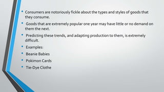 • Consumers are notoriously fickle about the types and styles of goods that
they consume.
• Goods that are extremely popular one year may have little or no demand on
them the next.
• Predicting these trends, and adapting production to them, is extremely
difficult.
• Examples:
• Beanie Babies
• Pokimon Cards
• Tie-Dye Clothe
 