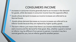 CONSUMERS INCOME
• Increases in consumer income generally lead to an increase in the demand
for goods, while decreases in consumer income have the opposite effect.
• Goods whose demand increases as income increases are referred to as
Normal Goods.
• Goods whose demand decreases as income increases are referred to as
Inferior Goods because they are replaced by higher quality goods.
• The term inferior just means that there is an inverse relationship between
one's income and the demand for that good. Also, whether a good is normal
or inferior may be different from person to person. A product may be a
normal good for you, but an inferior good for another person.
 