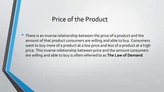 • There is an inverse relationship between the price of a product and the
amount of that product consumers are willing and able to buy. Consumers
want to buy more of a product at a low price and less of a product at a high
price. This inverse relationship between price and the amount consumers
are willing and able to buy is often referred to as The Law of Demand.
Price of the Product
 